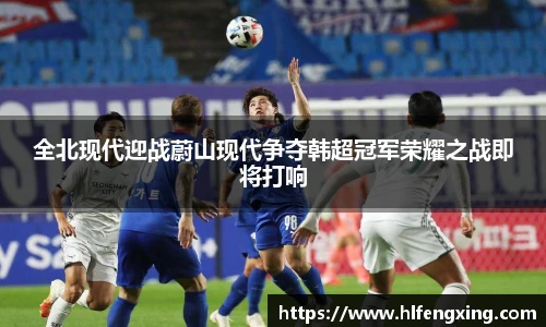 全北现代迎战蔚山现代争夺韩超冠军荣耀之战即将打响